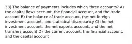 33) The balance of payments includes which three accounts? A) the capital flows account, the financial account, and the trade account B) the balance of trade account, the net foreign investment account, and statistical discrepancy C) the net investment account, the net exports account, and the net transfers account D) the current account, the financial account, and the capital account