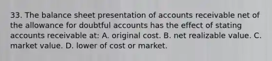 33. The balance sheet presentation of accounts receivable net of the allowance for doubtful accounts has the effect of stating accounts receivable at: A. original cost. B. net realizable value. C. market value. D. lower of cost or market.