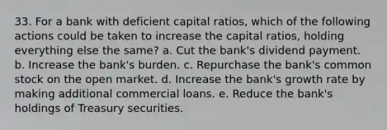 33. For a bank with deficient capital ratios, which of the following actions could be taken to increase the capital ratios, holding everything else the same? a. Cut the bank's dividend payment. b. Increase the bank's burden. c. Repurchase the bank's common stock on the open market. d. Increase the bank's growth rate by making additional commercial loans. e. Reduce the bank's holdings of Treasury securities.