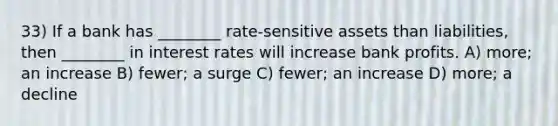 33) If a bank has ________ rate-sensitive assets than liabilities, then ________ in interest rates will increase bank profits. A) more; an increase B) fewer; a surge C) fewer; an increase D) more; a decline