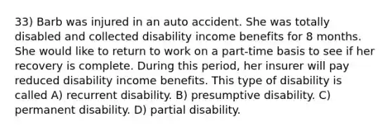 33) Barb was injured in an auto accident. She was totally disabled and collected disability income benefits for 8 months. She would like to return to work on a part-time basis to see if her recovery is complete. During this period, her insurer will pay reduced disability income benefits. This type of disability is called A) recurrent disability. B) presumptive disability. C) permanent disability. D) partial disability.