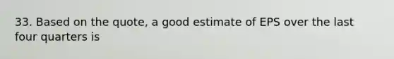 33. Based on the quote, a good estimate of EPS over the last four quarters is