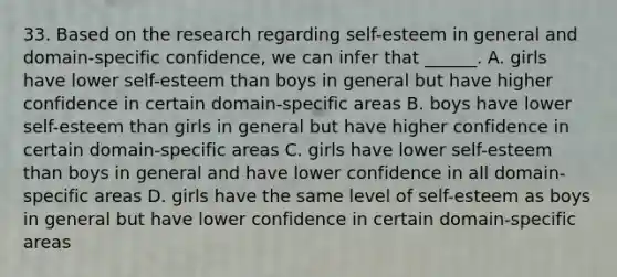 33. Based on the research regarding self-esteem in general and domain-specific confidence, we can infer that ______. A. girls have lower self-esteem than boys in general but have higher confidence in certain domain-specific areas B. boys have lower self-esteem than girls in general but have higher confidence in certain domain-specific areas C. girls have lower self-esteem than boys in general and have lower confidence in all domain-specific areas D. girls have the same level of self-esteem as boys in general but have lower confidence in certain domain-specific areas