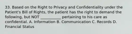 33. Based on the Right to Privacy and Confidentiality under the Patient's Bill of Rights, the patient has the right to demand the following, but NOT ___________ pertaining to his care as confidential. A. Information B. Communication C. Records D. Financial Status