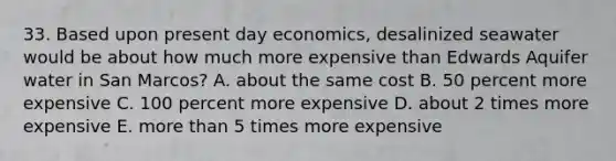 33. Based upon present day economics, desalinized seawater would be about how much more expensive than Edwards Aquifer water in San Marcos? A. about the same cost B. 50 percent more expensive C. 100 percent more expensive D. about 2 times more expensive E. <a href='https://www.questionai.com/knowledge/keWHlEPx42-more-than' class='anchor-knowledge'>more than</a> 5 times more expensive