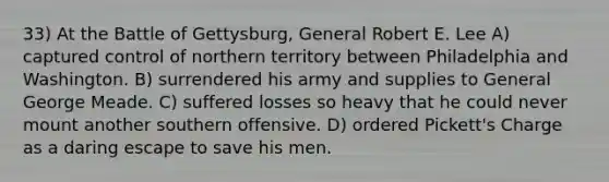 33) At the Battle of Gettysburg, General Robert E. Lee A) captured control of northern territory between Philadelphia and Washington. B) surrendered his army and supplies to General George Meade. C) suffered losses so heavy that he could never mount another southern offensive. D) ordered Pickett's Charge as a daring escape to save his men.