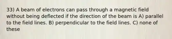 33) A beam of electrons can pass through a magnetic field without being deflected if the direction of the beam is A) parallel to the field lines. B) perpendicular to the field lines. C) none of these