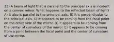 33) A beam of light that is parallel to the principal axis is incident on a convex mirror. What happens to the reflected beam of light? A) It also is parallel to the principal axis. B) It is perpendicular to the principal axis. C) It appears to be coming from the focal point on the other side of the mirror. D) It appears to be coming from the center of curvature of the mirror. E) It appears to be coming from a point between the focal point and the center of curvature of the mirror.