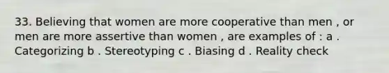 33. Believing that women are more cooperative than men , or men are more assertive than women , are examples of : a . Categorizing b . Stereotyping c . Biasing d . Reality check