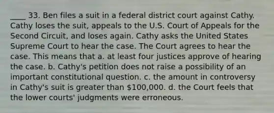 ____ 33. Ben files a suit in a federal district court against Cathy. Cathy loses the suit, appeals to the U.S. Court of Appeals for the Second Circuit, and loses again. Cathy asks the United States Supreme Court to hear the case. The Court agrees to hear the case. This means that a. at least four justices approve of hearing the case. b. Cathy's petition does not raise a possibility of an important constitutional question. c. the amount in controversy in Cathy's suit is greater than 100,000. d. the Court feels that the lower courts' judgments were erroneous.