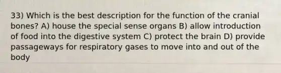 33) Which is the best description for the function of the cranial bones? A) house the special sense organs B) allow introduction of food into the digestive system C) protect the brain D) provide passageways for respiratory gases to move into and out of the body