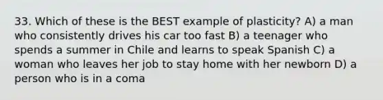 33. Which of these is the BEST example of plasticity? A) a man who consistently drives his car too fast B) a teenager who spends a summer in Chile and learns to speak Spanish C) a woman who leaves her job to stay home with her newborn D) a person who is in a coma