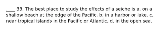 ____ 33. The best place to study the effects of a seiche is a. on a shallow beach at the edge of the Pacific. b. in a harbor or lake. c. near tropical islands in the Pacific or Atlantic. d. in the open sea.