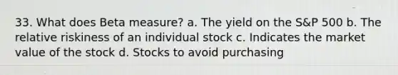 33. What does Beta measure? a. The yield on the S&P 500 b. The relative riskiness of an individual stock c. Indicates the market value of the stock d. Stocks to avoid purchasing