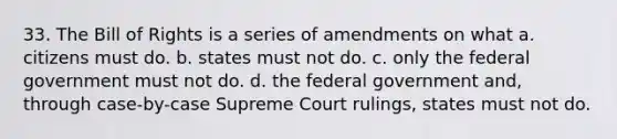 33. The Bill of Rights is a series of amendments on what a. citizens must do. b. states must not do. c. only the federal government must not do. d. the federal government and, through case-by-case Supreme Court rulings, states must not do.