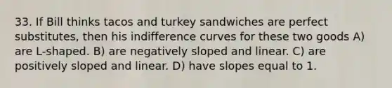 33. If Bill thinks tacos and turkey sandwiches are perfect substitutes, then his indifference curves for these two goods A) are L-shaped. B) are negatively sloped and linear. C) are positively sloped and linear. D) have slopes equal to 1.