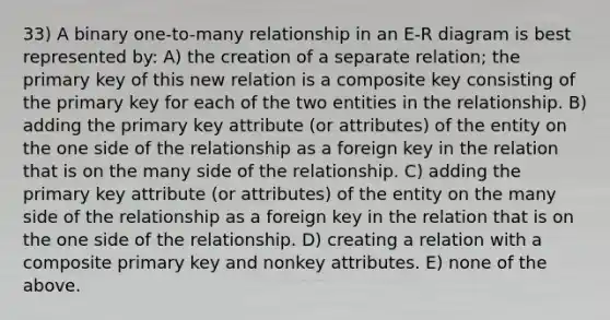 33) A binary one-to-many relationship in an E-R diagram is best represented by: A) the creation of a separate relation; the primary key of this new relation is a composite key consisting of the primary key for each of the two entities in the relationship. B) adding the primary key attribute (or attributes) of the entity on the one side of the relationship as a foreign key in the relation that is on the many side of the relationship. C) adding the primary key attribute (or attributes) of the entity on the many side of the relationship as a foreign key in the relation that is on the one side of the relationship. D) creating a relation with a composite primary key and nonkey attributes. E) none of the above.