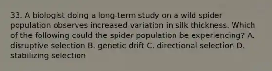 33. A biologist doing a long-term study on a wild spider population observes increased variation in silk thickness. Which of the following could the spider population be experiencing? A. disruptive selection B. genetic drift C. directional selection D. stabilizing selection