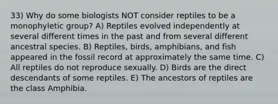 33) Why do some biologists NOT consider reptiles to be a monophyletic group? A) Reptiles evolved independently at several different times in the past and from several different ancestral species. B) Reptiles, birds, amphibians, and fish appeared in the fossil record at approximately the same time. C) All reptiles do not reproduce sexually. D) Birds are the direct descendants of some reptiles. E) The ancestors of reptiles are the class Amphibia.