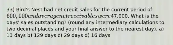 33) Bird's Nest had net credit sales for the current period of 600,000 and average net receivables were47,000. What is the days' sales outstanding? (round any intermediary calculations to two decimal places and your final answer to the nearest day). a) 13 days b) 129 days c) 29 days d) 16 days