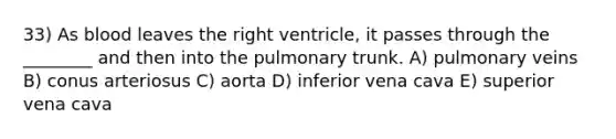 33) As blood leaves the right ventricle, it passes through the ________ and then into the pulmonary trunk. A) pulmonary veins B) conus arteriosus C) aorta D) inferior vena cava E) superior vena cava