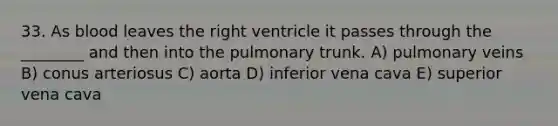 33. As blood leaves the right ventricle it passes through the ________ and then into the pulmonary trunk. A) pulmonary veins B) conus arteriosus C) aorta D) inferior vena cava E) superior vena cava