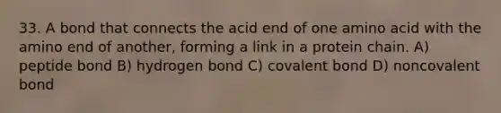 33. A bond that connects the acid end of one amino acid with the amino end of another, forming a link in a protein chain. A) peptide bond B) hydrogen bond C) covalent bond D) noncovalent bond