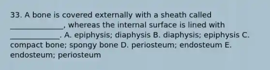 33. A bone is covered externally with a sheath called ______________, whereas the internal surface is lined with _____________. A. epiphysis; diaphysis B. diaphysis; epiphysis C. compact bone; spongy bone D. periosteum; endosteum E. endosteum; periosteum