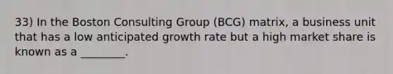 33) In the Boston Consulting Group (BCG) matrix, a business unit that has a low anticipated growth rate but a high market share is known as a ________.