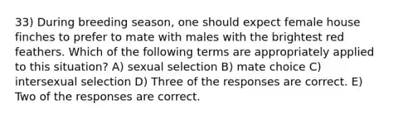 33) During breeding season, one should expect female house finches to prefer to mate with males with the brightest red feathers. Which of the following terms are appropriately applied to this situation? A) sexual selection B) mate choice C) intersexual selection D) Three of the responses are correct. E) Two of the responses are correct.