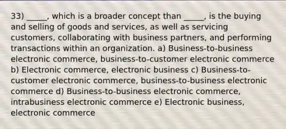 33) _____, which is a broader concept than _____, is the buying and selling of goods and services, as well as servicing customers, collaborating with business partners, and performing transactions within an organization. a) Business-to-business electronic commerce, business-to-customer electronic commerce b) Electronic commerce, electronic business c) Business-to-customer electronic commerce, business-to-business electronic commerce d) Business-to-business electronic commerce, intrabusiness electronic commerce e) Electronic business, electronic commerce