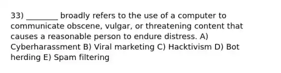 33) ________ broadly refers to the use of a computer to communicate obscene, vulgar, or threatening content that causes a reasonable person to endure distress. A) Cyberharassment B) Viral marketing C) Hacktivism D) Bot herding E) Spam filtering