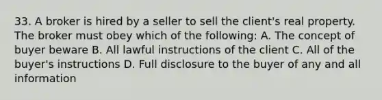 33. A broker is hired by a seller to sell the client's real property. The broker must obey which of the following: A. The concept of buyer beware B. All lawful instructions of the client C. All of the buyer's instructions D. Full disclosure to the buyer of any and all information