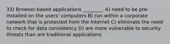 33) Browser-based applications ________. A) need to be pre-installed on the users' computers B) run within a corporate network that is protected from the Internet C) eliminate the need to check for data consistency D) are more vulnerable to security threats than are traditional applications