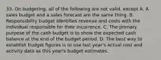 33. On budgeting, all of the following are not valid, except A. A sales budget and a sales forecast are the same thing. B. Responsibility budget identifies revenue and costs with the individual responsible for their incurrence. C. The primary purpose of the cash budget is to show the expected cash balance at the end of the budget period. D. The best way to establish budget figures is to use last year's actual cost and activity data as this year's budget estimates.