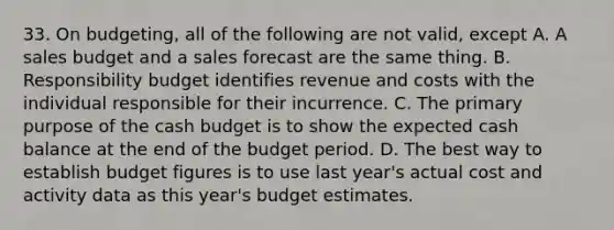 33. On budgeting, all of the following are not valid, except A. A sales budget and a sales forecast are the same thing. B. Responsibility budget identifies revenue and costs with the individual responsible for their incurrence. C. The primary purpose of the cash budget is to show the expected cash balance at the end of the budget period. D. The best way to establish budget figures is to use last year's actual cost and activity data as this year's budget estimates.