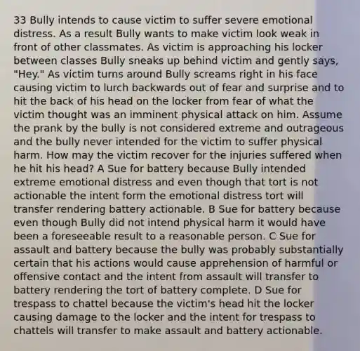 33 Bully intends to cause victim to suffer severe emotional distress. As a result Bully wants to make victim look weak in front of other classmates. As victim is approaching his locker between classes Bully sneaks up behind victim and gently says, "Hey." As victim turns around Bully screams right in his face causing victim to lurch backwards out of fear and surprise and to hit the back of his head on the locker from fear of what the victim thought was an imminent physical attack on him. Assume the prank by the bully is not considered extreme and outrageous and the bully never intended for the victim to suffer physical harm. How may the victim recover for the injuries suffered when he hit his head? A Sue for battery because Bully intended extreme emotional distress and even though that tort is not actionable the intent form the emotional distress tort will transfer rendering battery actionable. B Sue for battery because even though Bully did not intend physical harm it would have been a foreseeable result to a reasonable person. C Sue for assault and battery because the bully was probably substantially certain that his actions would cause apprehension of harmful or offensive contact and the intent from assault will transfer to battery rendering the tort of battery complete. D Sue for trespass to chattel because the victim's head hit the locker causing damage to the locker and the intent for trespass to chattels will transfer to make assault and battery actionable.