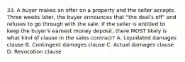 33. A buyer makes an offer on a property and the seller accepts. Three weeks later, the buyer announces that "the deal's off" and refuses to go through with the sale. If the seller is entitled to keep the buyer's earnest money deposit, there MOST likely is what kind of clause in the sales contract? A. Liquidated damages clause B. Contingent damages clause C. Actual damages clause D. Revocation clause