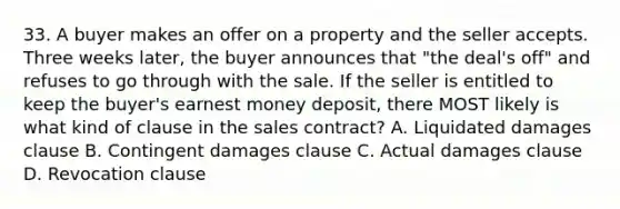 33. A buyer makes an offer on a property and the seller accepts. Three weeks later, the buyer announces that "the deal's off" and refuses to go through with the sale. If the seller is entitled to keep the buyer's earnest money deposit, there MOST likely is what kind of clause in the sales contract? A. Liquidated damages clause B. Contingent damages clause C. Actual damages clause D. Revocation clause