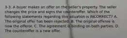 3-3. A buyer makes an offer on the seller's property. The seller changes the price and signs the counteroffer. Which of the following statements regarding this situation is INCORRECT? A. The original offer has been rejected. B. The original offeree is now the offeror. C. The agreement is binding on both parties. D. The counteroffer is a new offer.