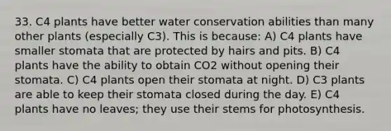 33. C4 plants have better water conservation abilities than many other plants (especially C3). This is because: A) C4 plants have smaller stomata that are protected by hairs and pits. B) C4 plants have the ability to obtain CO2 without opening their stomata. C) C4 plants open their stomata at night. D) C3 plants are able to keep their stomata closed during the day. E) C4 plants have no leaves; they use their stems for photosynthesis.