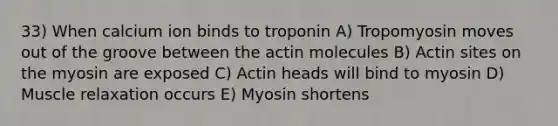 33) When calcium ion binds to troponin A) Tropomyosin moves out of the groove between the actin molecules B) Actin sites on the myosin are exposed C) Actin heads will bind to myosin D) Muscle relaxation occurs E) Myosin shortens