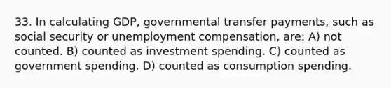 33. In calculating GDP, governmental transfer payments, such as social security or unemployment compensation, are: A) not counted. B) counted as investment spending. C) counted as government spending. D) counted as consumption spending.