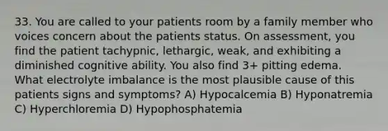 33. You are called to your patients room by a family member who voices concern about the patients status. On assessment, you find the patient tachypnic, lethargic, weak, and exhibiting a diminished cognitive ability. You also find 3+ pitting edema. What electrolyte imbalance is the most plausible cause of this patients signs and symptoms? A) Hypocalcemia B) Hyponatremia C) Hyperchloremia D) Hypophosphatemia