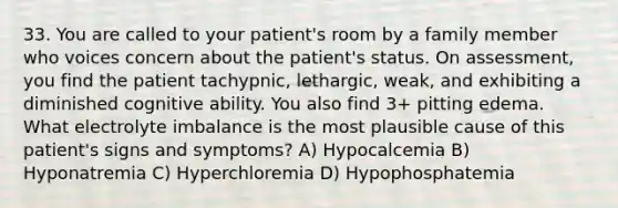 33. You are called to your patient's room by a family member who voices concern about the patient's status. On assessment, you find the patient tachypnic, lethargic, weak, and exhibiting a diminished cognitive ability. You also find 3+ pitting edema. What electrolyte imbalance is the most plausible cause of this patient's signs and symptoms? A) Hypocalcemia B) Hyponatremia C) Hyperchloremia D) Hypophosphatemia