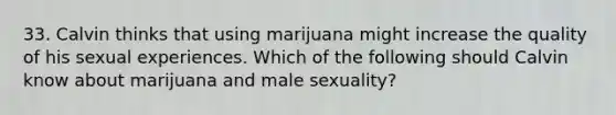 33. Calvin thinks that using marijuana might increase the quality of his sexual experiences. Which of the following should Calvin know about marijuana and male sexuality?