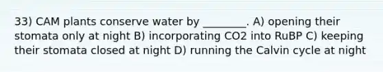 33) CAM plants conserve water by ________. A) opening their stomata only at night B) incorporating CO2 into RuBP C) keeping their stomata closed at night D) running the Calvin cycle at night