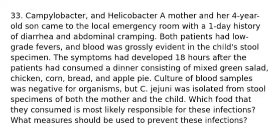 33. Campylobacter, and Helicobacter A mother and her 4-year-old son came to the local emergency room with a 1-day history of diarrhea and abdominal cramping. Both patients had low-grade fevers, and blood was grossly evident in the child's stool specimen. The symptoms had developed 18 hours after the patients had consumed a dinner consisting of mixed green salad, chicken, corn, bread, and apple pie. Culture of blood samples was negative for organisms, but C. jejuni was isolated from stool specimens of both the mother and the child. Which food that they consumed is most likely responsible for these infections? What measures should be used to prevent these infections?