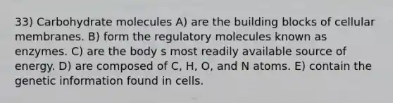 33) Carbohydrate molecules A) are the building blocks of cellular membranes. B) form the regulatory molecules known as enzymes. C) are the body s most readily available source of energy. D) are composed of C, H, O, and N atoms. E) contain the genetic information found in cells.