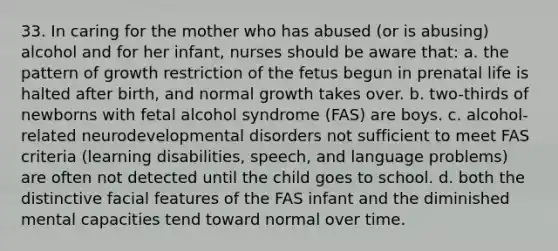 33. In caring for the mother who has abused (or is abusing) alcohol and for her infant, nurses should be aware that: a. the pattern of growth restriction of the fetus begun in prenatal life is halted after birth, and normal growth takes over. b. two-thirds of newborns with fetal alcohol syndrome (FAS) are boys. c. alcohol-related neurodevelopmental disorders not sufficient to meet FAS criteria (learning disabilities, speech, and langu<a href='https://www.questionai.com/knowledge/kQFV4YDFXk-age-problems' class='anchor-knowledge'>age problems</a>) are often not detected until the child goes to school. d. both the distinctive facial features of the FAS infant and the diminished mental capacities tend toward normal over time.